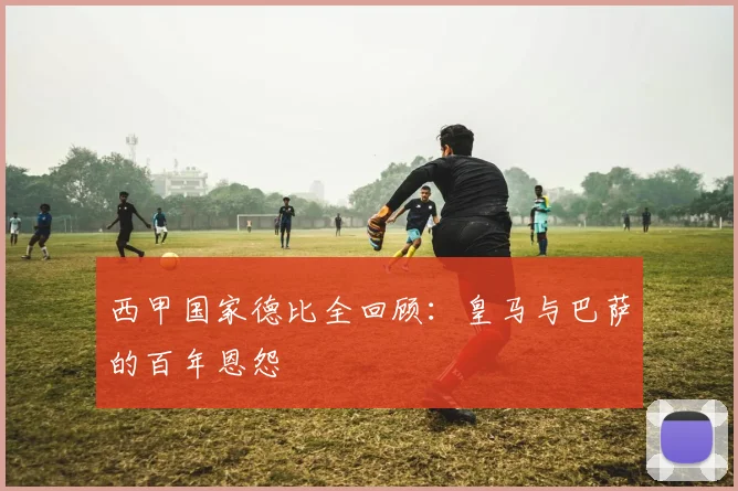 西甲国家德比全回顾：皇马与巴萨的百年恩怨