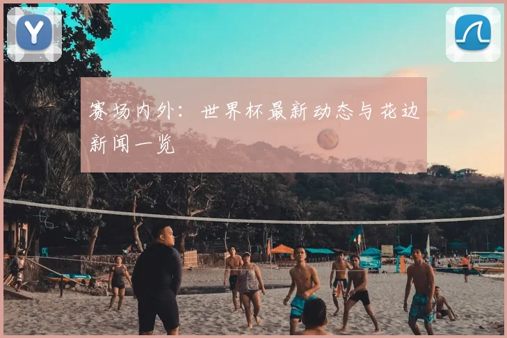 赛场内外：世界杯最新动态与花边新闻一览