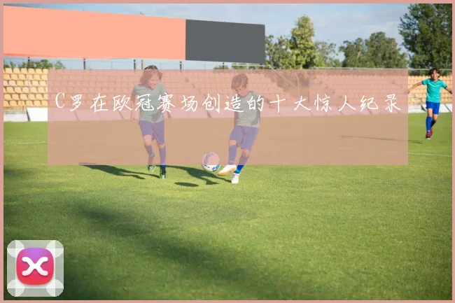 C罗在欧冠赛场创造的十大惊人纪录