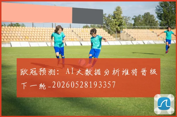 欧冠预测:AI大数据分析谁将晋级下一轮_20260528193357