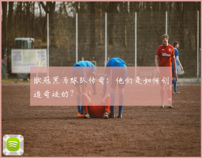 欧冠黑马球队传奇：他们是如何创造奇迹的？